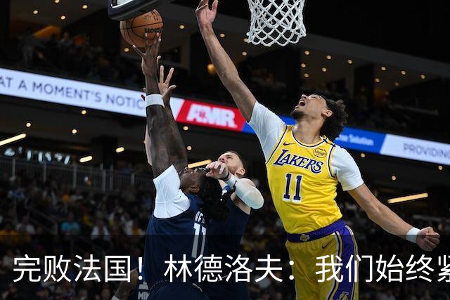 完败法国！林德洛夫：我们始终紧咬比赛节奏，本希望能收获更多