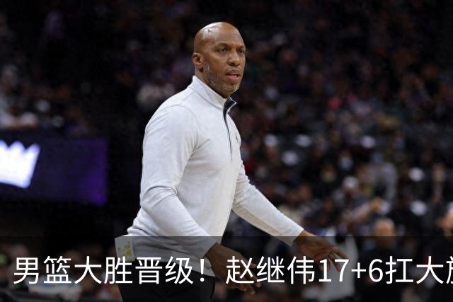 男篮大胜晋级！赵继伟17+6扛大旗，杨瀚森低迷，高诗岩可以离开了