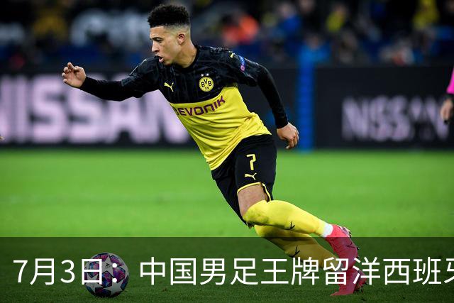 7月3日：中国男足王牌留洋西班牙爆发！15次首发打入5个进球，已坐稳主力